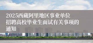 2025西藏阿里地区事业单位招聘高校毕业生面试有关事项的通知