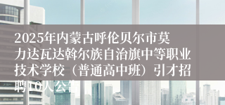 2025年内蒙古呼伦贝尔市莫力达瓦达斡尔族自治旗中等职业技术学校（普通高中班）引才招聘10人公告