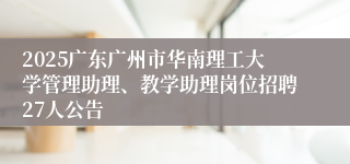 2025广东广州市华南理工大学管理助理、教学助理岗位招聘27人公告