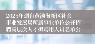 2025年烟台黄渤海新区社会事业发展局所属事业单位公开招聘高层次人才拟聘用人员名单公示（二）