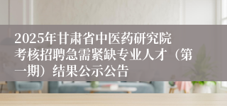 2025年甘肃省中医药研究院考核招聘急需紧缺专业人才（第一期）结果公示公告