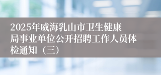 2025年威海乳山市卫生健康局事业单位公开招聘工作人员体检通知（三）