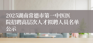 2025湖南常德市第一中医医院招聘高层次人才拟聘人员名单公示