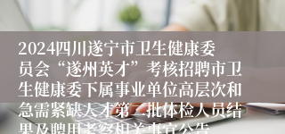 2024四川遂宁市卫生健康委员会“遂州英才”考核招聘市卫生健康委下属事业单位高层次和急需紧缺人才第二批体检人员结果及聘用考察相关事宜公告