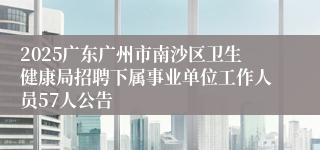 2025广东广州市南沙区卫生健康局招聘下属事业单位工作人员57人公告