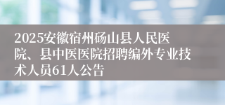 2025安徽宿州砀山县人民医院、县中医医院招聘编外专业技术人员61人公告