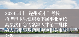 2024四川“遂州英才”考核招聘市卫生健康委下属事业单位高层次和急需紧缺人才第二批体检人员结果及聘用考察相关事宜公告