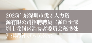 2025广东深圳市优才人力资源有限公司招聘聘员（派遣至深圳市龙岗区消费者委员会秘书处）拟聘补录人员公示