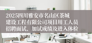 2025四川雅安市名山区茶城建设工程有限公司项目用工人员招聘面试、加试成绩及进入体检人员名单公告