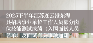 2025下半年江苏连云港东海县招聘事业单位工作人员部分岗位技能测试成绩（入围面试人员名单）及面试有关事项通知