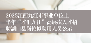 2025江西九江市事业单位上半年“才汇九江”高层次人才招聘湖口县岗位拟聘用人员公示