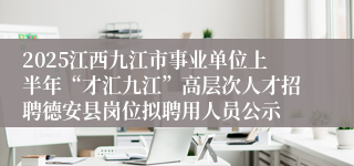 2025江西九江市事业单位上半年“才汇九江”高层次人才招聘德安县岗位拟聘用人员公示