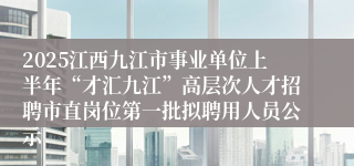 2025江西九江市事业单位上半年“才汇九江”高层次人才招聘市直岗位第一批拟聘用人员公示