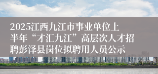 2025江西九江市事业单位上半年“才汇九江”高层次人才招聘彭泽县岗位拟聘用人员公示