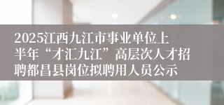2025江西九江市事业单位上半年“才汇九江”高层次人才招聘都昌县岗位拟聘用人员公示