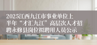 2025江西九江市事业单位上半年“才汇九江”高层次人才招聘永修县岗位拟聘用人员公示