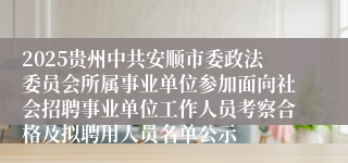 2025贵州中共安顺市委政法委员会所属事业单位参加面向社会招聘事业单位工作人员考察合格及拟聘用人员名单公示