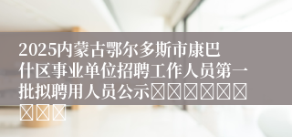 2025内蒙古鄂尔多斯市康巴什区事业单位招聘工作人员第一批拟聘用人员公示									