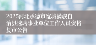 2025河北承德市宽城满族自治县选聘事业单位工作人员资格复审公告