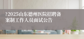 ?2025山东德州医院招聘备案制工作人员面试公告 
