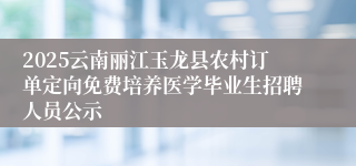 2025云南丽江玉龙县农村订单定向免费培养医学毕业生招聘人员公示