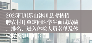 2025四川乐山沐川县考核招聘农村订单定向医学生面试成绩、排名、进入体检人员名单及体检有关事项的公告