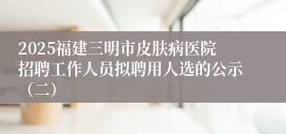 2025福建三明市皮肤病医院招聘工作人员拟聘用人选的公示（二）