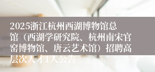 2025浙江杭州西湖博物馆总馆（西湖学研究院、杭州南宋官窑博物馆、唐云艺术馆）招聘高层次人才1人公告