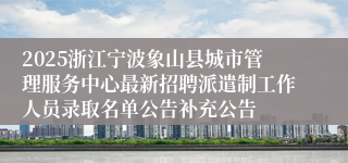 2025浙江宁波象山县城市管理服务中心最新招聘派遣制工作人员录取名单公告补充公告