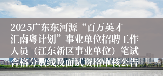 2025广东东河源“百万英才汇南粤计划”事业单位招聘工作人员（江东新区事业单位）笔试合格分数线及面试资格审核公告