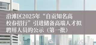 沿滩区2025年“自贡知名高校春招行”引进储备高端人才拟聘用人员的公示（第一批）