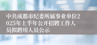 中共成都市纪委所属事业单位2025年上半年公开招聘工作人员拟聘用人员公示