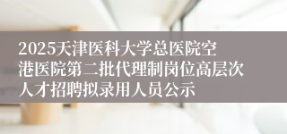 2025天津医科大学总医院空港医院第二批代理制岗位高层次人才招聘拟录用人员公示