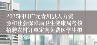 2025四川广元青川县人力资源和社会保障局卫生健康局考核招聘农村订单定向免费医学生拟聘人员公示