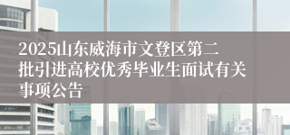 2025山东威海市文登区第二批引进高校优秀毕业生面试有关事项公告
