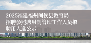 2025福建福州闽侯县教育局招聘参照聘用制管理工作人员拟聘用人选公示