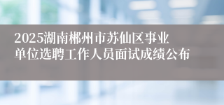 2025湖南郴州市苏仙区事业单位选聘工作人员面试成绩公布