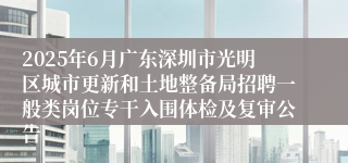 2025年6月广东深圳市光明区城市更新和土地整备局招聘一般类岗位专干入围体检及复审公告