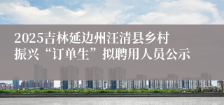 2025吉林延边州汪清县乡村振兴“订单生”拟聘用人员公示