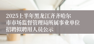 2025上半年黑龙江齐齐哈尔市市场监督管理局所属事业单位招聘拟聘用人员公示