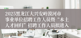 2025黑龙江大兴安岭漠河市事业单位招聘工作人员暨“本土人才回归”招聘工作人员拟进入面试人员名单通知