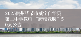 2025贵州毕节市威宁自治县第二中学教师 “跨校竞聘”50人公告