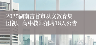 2025湖南吉首市从文教育集团初、高中教师招聘18人公告