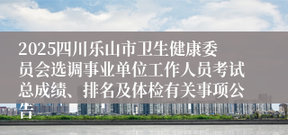2025四川乐山市卫生健康委员会选调事业单位工作人员考试总成绩、排名及体检有关事项公告