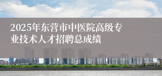 2025年东营市中医院高级专业技术人才招聘总成绩