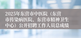 2025年东营市中医院（东营市传染病医院、东营市精神卫生中心）公开招聘工作人员总成绩
