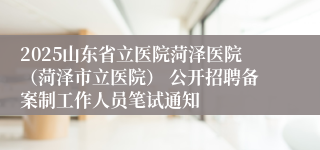 2025山东省立医院菏泽医院（菏泽市立医院） 公开招聘备案制工作人员笔试通知