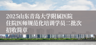 2025山东青岛大学附属医院住院医师规范化培训学员二批次招收简章
