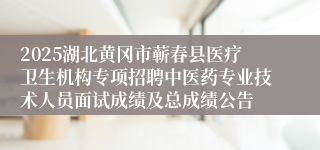 2025湖北黄冈市蕲春县医疗卫生机构专项招聘中医药专业技术人员面试成绩及总成绩公告