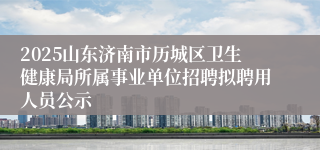 2025山东济南市历城区卫生健康局所属事业单位招聘拟聘用人员公示